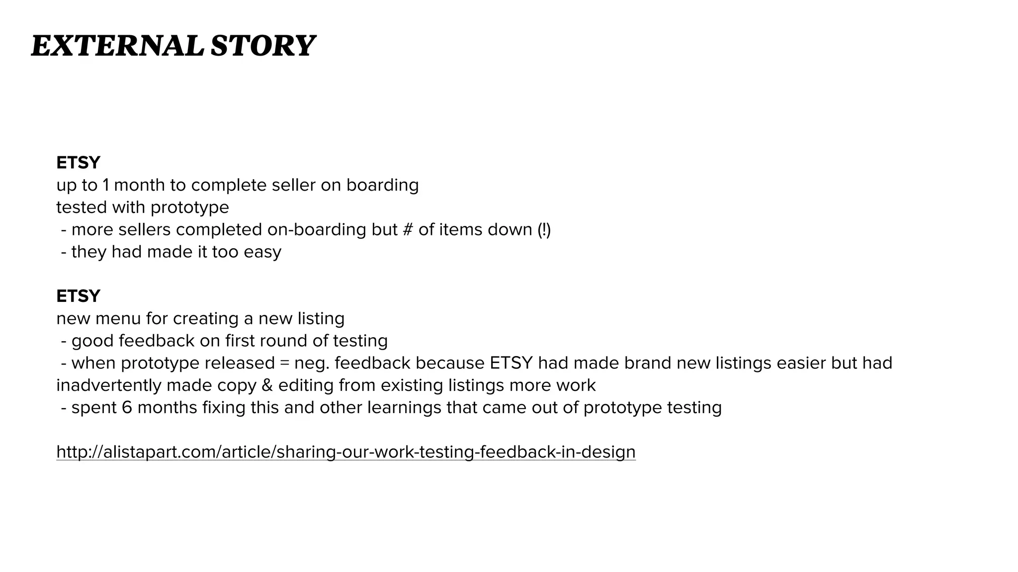 ETSY
up to 1 month to complete seller on boarding
tested with prototype
- more sellers completed on-boarding but # of items down (!)
- they had made it too easy
ETSY
new menu for creating a new listing
- good feedback on ﬁrst round of testing
- when prototype released = neg. feedback because ETSY had made brand new listings easier but had
inadvertently made copy & editing from existing listings more work
- spent 6 months ﬁxing this and other learnings that came out of prototype testing
http://alistapart.com/article/sharing-our-work-testing-feedback-in-design
EXTERNAL STORY
 