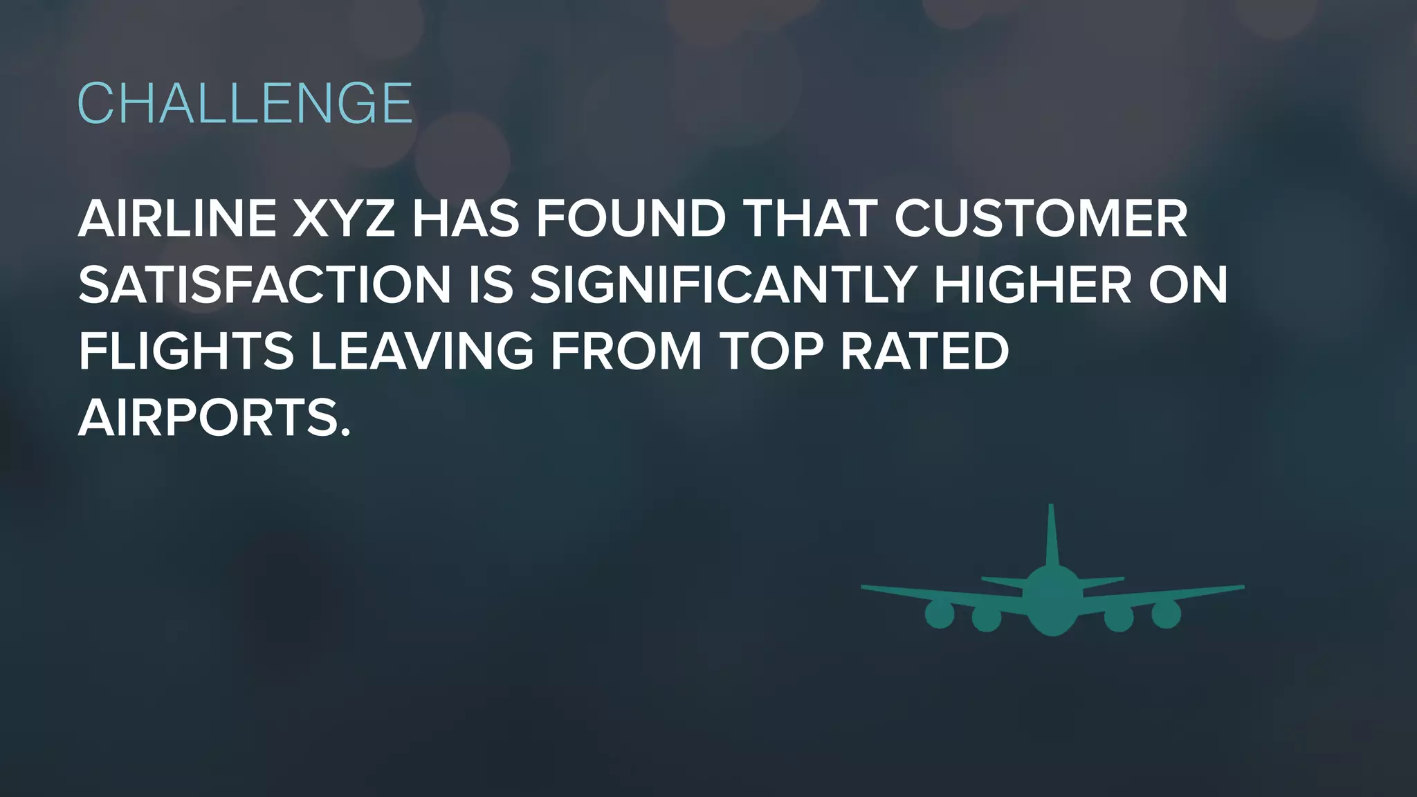 AIRLINE XYZ HAS FOUND THAT CUSTOMER
SATISFACTION IS SIGNIFICANTLY HIGHER ON
FLIGHTS LEAVING FROM TOP RATED
AIRPORTS.
CHALLENGE
 