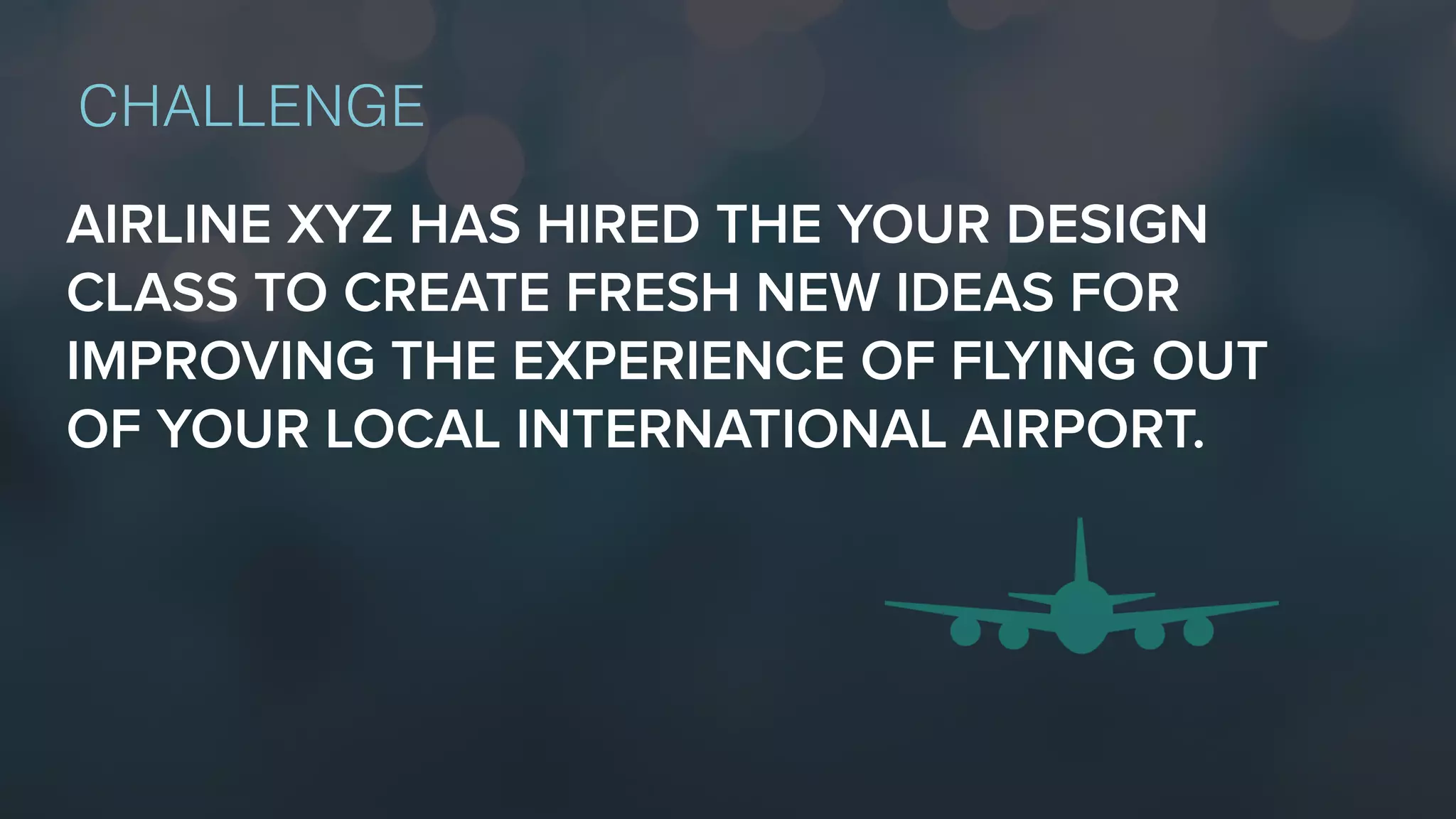 AIRLINE XYZ HAS HIRED THE YOUR DESIGN
CLASS TO CREATE FRESH NEW IDEAS FOR
IMPROVING THE EXPERIENCE OF FLYING OUT
OF YOUR LOCAL INTERNATIONAL AIRPORT.
CHALLENGE
 