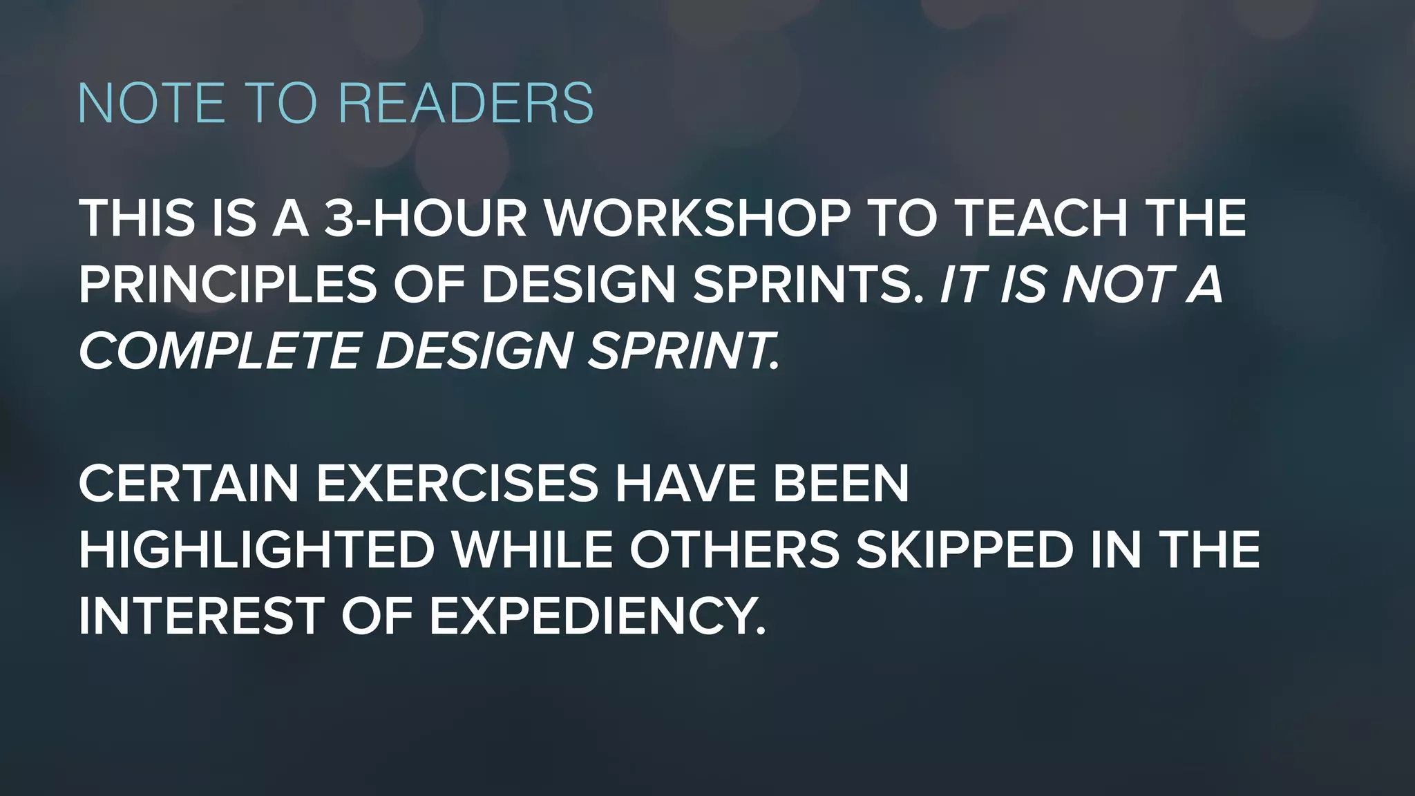 THIS IS A 3-HOUR WORKSHOP TO TEACH THE
PRINCIPLES OF DESIGN SPRINTS. IT IS NOT A
COMPLETE DESIGN SPRINT.
CERTAIN EXERCISES HAVE BEEN
HIGHLIGHTED WHILE OTHERS SKIPPED IN THE
INTEREST OF EXPEDIENCY.
NOTE TO READERS
 