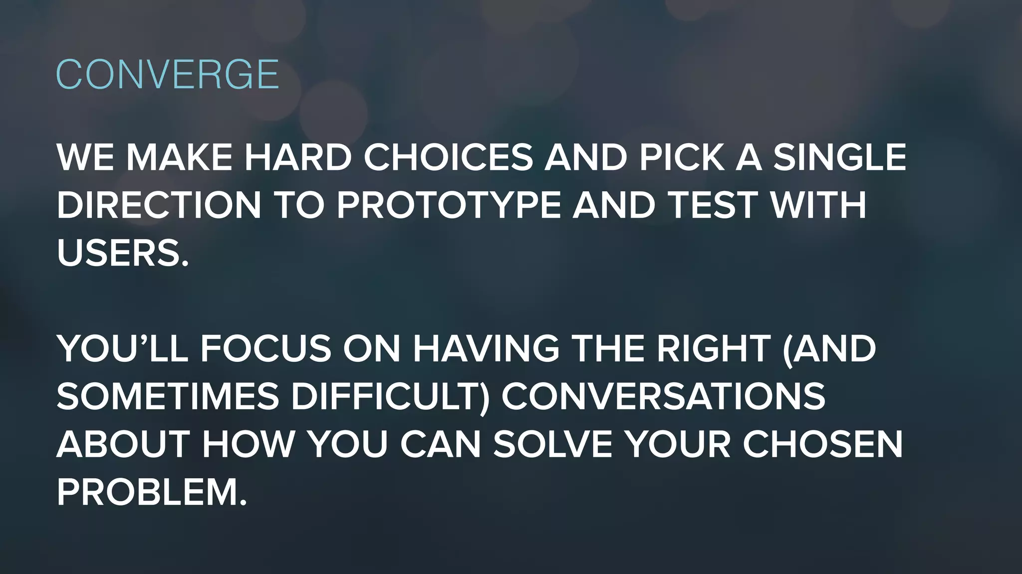 WE MAKE HARD CHOICES AND PICK A SINGLE
DIRECTION TO PROTOTYPE AND TEST WITH
USERS.
YOU’LL FOCUS ON HAVING THE RIGHT (AND
SOMETIMES DIFFICULT) CONVERSATIONS
ABOUT HOW YOU CAN SOLVE YOUR CHOSEN
PROBLEM.
CONVERGE
 