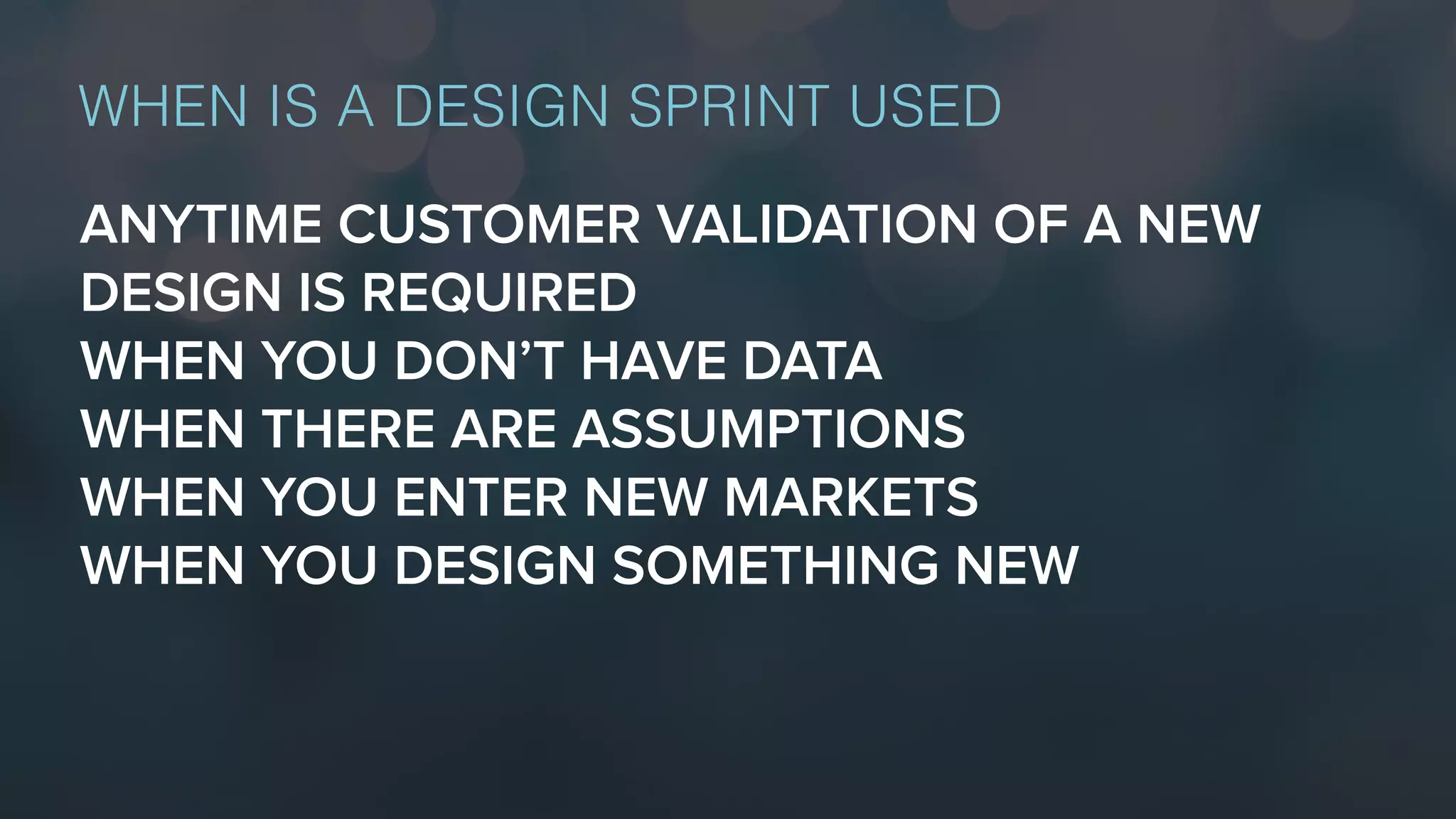 ANYTIME CUSTOMER VALIDATION OF A NEW
DESIGN IS REQUIRED
WHEN YOU DON’T HAVE DATA
WHEN THERE ARE ASSUMPTIONS
WHEN YOU ENTER NEW MARKETS
WHEN YOU DESIGN SOMETHING NEW
WHEN IS A DESIGN SPRINT USED
 