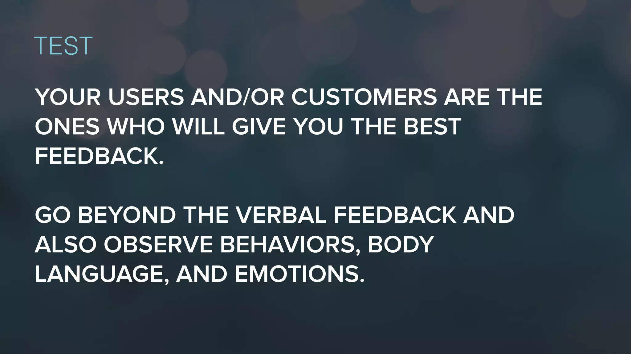 YOUR USERS AND/OR CUSTOMERS ARE THE
ONES WHO WILL GIVE YOU THE BEST
FEEDBACK.
GO BEYOND THE VERBAL FEEDBACK AND
ALSO OBSERVE BEHAVIORS, BODY
LANGUAGE, AND EMOTIONS.
TEST
 