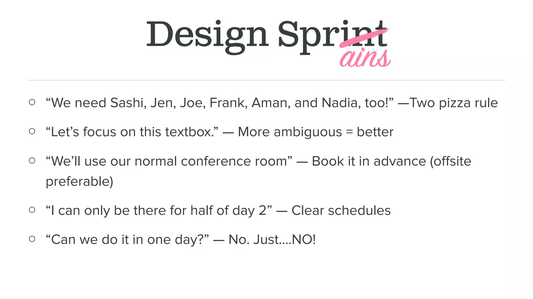 Design Sprint
○ “We need Sashi, Jen, Joe, Frank, Aman, and Nadia, too!” —Two pizza rule
○ “Let’s focus on this textbox.” — More ambiguous = better
○ “We’ll use our normal conference room” — Book it in advance (oﬀsite
preferable)
○ “I can only be there for half of day 2” — Clear schedules
○ “Can we do it in one day?” — No. Just….NO!
ains
 