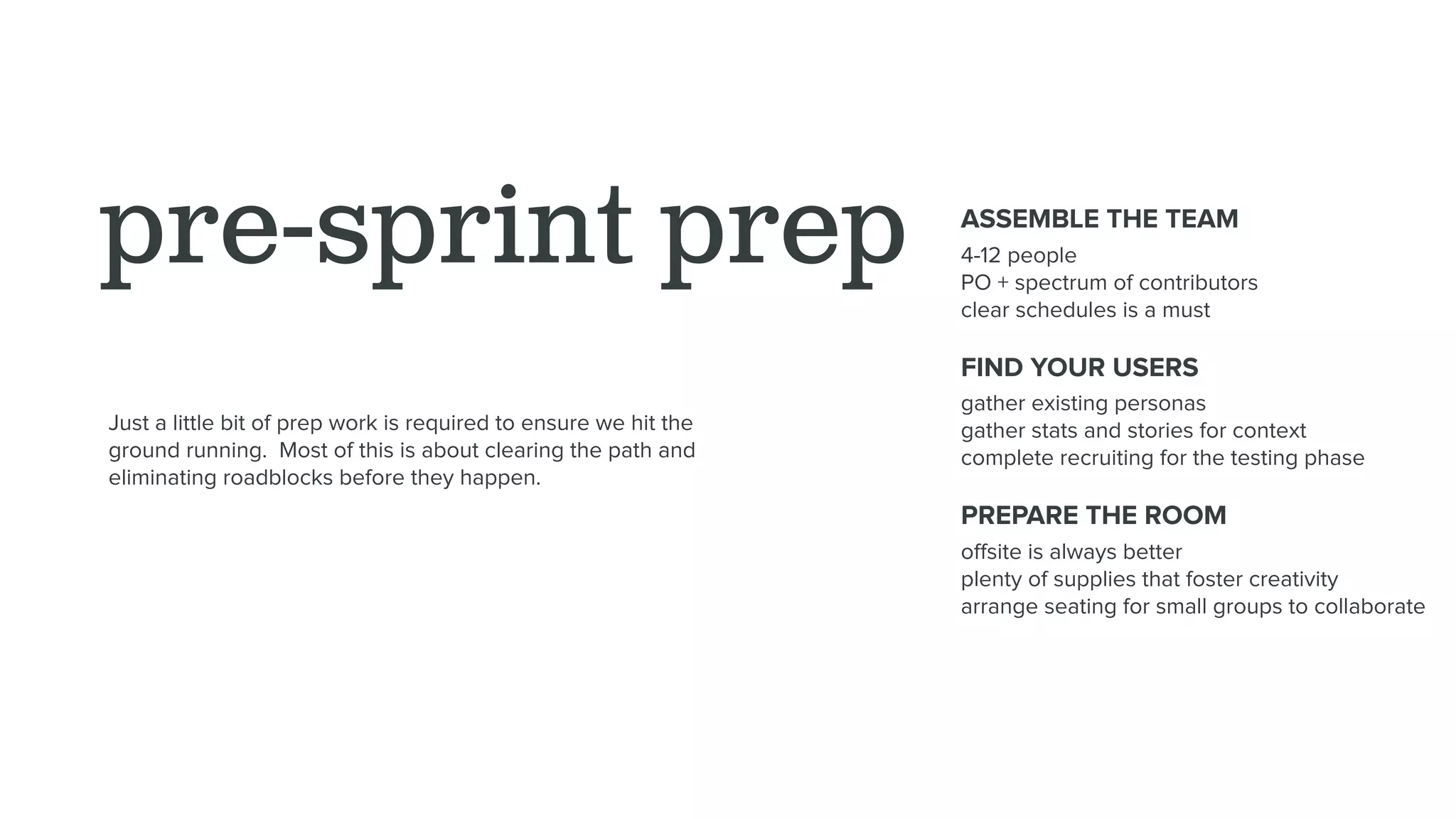 pre-sprint prep ASSEMBLE THE TEAM
4-12 people
PO + spectrum of contributors
clear schedules is a must
FIND YOUR USERS
gather existing personas
gather stats and stories for context
complete recruiting for the testing phase
PREPARE THE ROOM
oﬀsite is always better
plenty of supplies that foster creativity
arrange seating for small groups to collaborate
Just a little bit of prep work is required to ensure we hit the
ground running. Most of this is about clearing the path and
eliminating roadblocks before they happen.
 