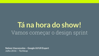 Tá na hora do show!
Vamos começar o design sprint
Nelson Vasconcelos – Google UI/UX Expert
Julho 2016 – Techleap
 