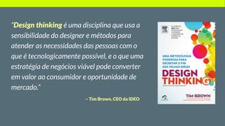 – Tim Brown, CEO da IDEO
“Design thinking é uma disciplina que usa a
sensibilidade do designer e métodos para
atender as necessidades das pessoas com o
que é tecnologicamente possível, e o que uma
estratégia de negócios viável pode converter
em valor ao consumidor e oportunidade de
mercado.”
 