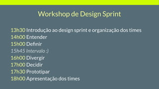 Workshop de Design Sprint
13h30 Introdução ao design sprint e organização dos times
14h00 Entender
15h00 Deﬁnir
15h45 Intervalo :)
16h00 Divergir
17h00 Decidir
17h30 Prototipar
18h00 Apresentação dos times
 