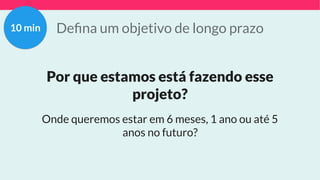 Deﬁna um objetivo de longo prazo
Por que estamos está fazendo esse
projeto?
Onde queremos estar em 6 meses, 1 ano ou até 5
anos no futuro?
10 min
 