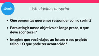 Liste dúvidas de sprint
• Que perguntas queremos responder com o sprint?
• Para atingir nosso objetivo de longo prazo, o que
deve acontecer?
• Imagine que você viajou ao futuro e seu projeto
falhou. O que pode ter acontecido?
10 min
 