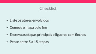 Checklist
• Liste os atores envolvidos
• Comece o mapa pelo ﬁm
• Escreva as etapas principais e ligue-os com ﬂechas
• Pense entre 5 a 15 etapas
 