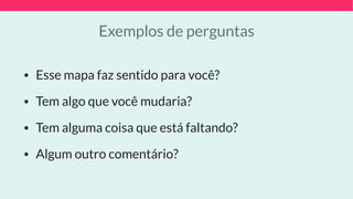 Exemplos de perguntas
• Esse mapa faz sentido para você?
• Tem algo que você mudaria?
• Tem alguma coisa que está faltando?
• Algum outro comentário?
 