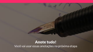 Anote tudo! 
Você vai usar essas anotações na próxima etapa
 