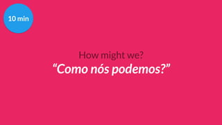 How might we?
“Como nós podemos?”
10 min
 