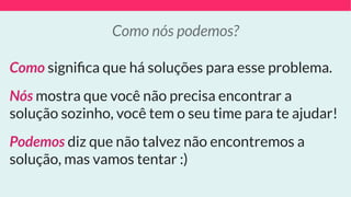 Como signiﬁca que há soluções para esse problema.
Nós mostra que você não precisa encontrar a
solução sozinho, você tem o seu time para te ajudar!
Podemos diz que não talvez não encontremos a
solução, mas vamos tentar :)
Como nós podemos?
 