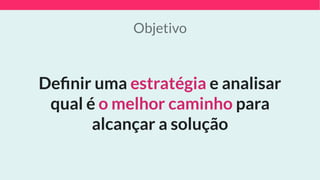 Objetivo
Deﬁnir uma estratégia e analisar
qual é o melhor caminho para
alcançar a solução
 