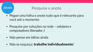Pesquise e anote
• Pegue uma folha e anote tudo que é relevante para
você até o momento
• Pesquise por soluções na rede – celulares e
computadores liberados :)
• Não pense em idéias ainda
• Não se esqueça: trabalhe individualmente!
10 min
 