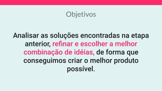 Objetivos
Analisar as soluções encontradas na etapa
anterior, reﬁnar e escolher a melhor
combinação de idéias, de forma que
conseguimos criar o melhor produto
possível.
 