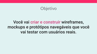 Objetivo
Você vai criar e construir wireframes,
mockups e protótipos navegáveis que você
vai testar com usuários reais.
 