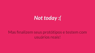 Not today :(
Mas ﬁnalizem seus protótipos e testem com
usuários reais!
 
