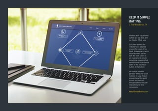 KEEP IT SIMPLE
BATTING
/ The Woodlands, TX
Working with a published
author is a big deal, and
we treated it that way.
Our client wanted the
website to be adapted
around the cover of his
book. As designers, we’re
visual thinkers, so we
took the book cover as
an inspiration to create
something engaging that
would funnel his audience
down to the purchase
button at the bottom.
We used a beautiful
parallax effect and scroll
motions to keep it clean
enough to get the point
across and concise
enough to keep the user
interested and drive
conversions.
KeepItSimpleBatting.com
 