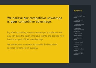 BENEFITS
- Free hosting for your
clients
- Free set up and
configuration
- Free domain name
server changes
- Free mobile/
desktop email client
configuration
- 24 Hour ticket
support system
- Award winning
Cpanel
- Unlimited Emails
- Unlimited sub
domains
- Unlimited Add-on
domains
- Dedicated FAQ for
members
We believe our competitive advantage
is your competitive advantage.
By offering hosting to your company at a preferred rate
you can pass the favor onto your clients and provide free
hosting as part of their membership.
We enable your company to provide the best client
services for long-term success.
 