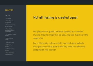 BENEFITS
- $5 / mo
- No contract
- Free set up and
configuration
- Free domain name
server changes
- Free mobile/
desktop email client
configuration
- 24 Hour ticket support
system
- Award winning
Cpanel
- Unlimited Emails
- Unlimited sub
domains
- Unlimited Add-on
domains
- Dedicated FAQ for
troubleshooting
Not all hosting is created equal.
Our passion for quality extends beyond our creative
muscle. Hosting might not be sexy, but we make sure the
support is.
For a Starbucks Latte a month, we host your website
and give you all the award winning tools to make your
competition feel inferior.
 