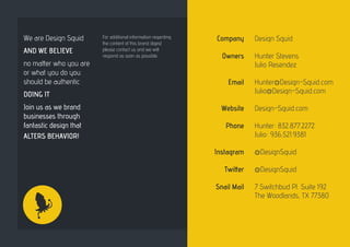 Company
Owners
Email
Website
Phone
Instagram
Twitter
Snail Mail
Design Squid
Hunter Stevens
Julio Resendez
Hunter@Design-Squid.com
Julio@Design-Squid.com
Design-Squid.com
Hunter: 832.877.2272
Julio: 936.521.9381
@DesignSquid
@DesignSquid
7 Switchbud Pl. Suite 192
The Woodlands, TX 77380
We are Design Squid
AND WE BELIEVE
no matter who you are
or what you do you
should be authentic
DOING IT
Join us as we brand
businesses through
fantastic design that
ALTERS BEHAVIOR!
For additional information regarding
the content of this brand digest
please contact us and we will
respond as soon as possible.
 