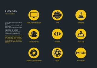 >
SERVICES
/ Our toolbox
It has never been about what
we offer.
Or the services we are proud
to provide.
It has always been about the
businesses we change . . .
The brands we amplify . . .
And the individuals we have
the pleasure to work with.
Our services have grown like we
have. And every bit of passion
we started with when we began
the company, is the same level
of passion we apply to all of our
offerings.
0
0
1
0
0
0
0
1
1
0
0
1
0
1
1
0
0
0
1
1
0
0
PARALLAX WEB DESIGN
GROUP HOSTING
PRODUCT PHOTOGRAPHY
LOGO
LOCAL SEO
VIDEO
BRANDING
HOSTING
PSD > MUSE
 