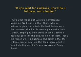 That’s what the CEO of Luvo told Entrepreneur
Magazine. We believe in that. That’s why we
believe in giving our clients the best design work
they deserve. Whether its creating a website from
scratch, amplifying their brand or even creating a
beautiful book like this one, we do it for them. That’s
the reason we’re in business. Our belief is that the
entrepreneurial do’ers in this life deserve a better
social identity. And that’s why we created Design
Squid.
“If you wait for evidence, you’ll be a
follower, not a leader.”
 