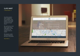 GLASS MART
/ Brownsville, TX
Glass Mart wanted to
make a statement to
their competition. They
wanted to offer the best
products on the market
and really look good
doing it.
We used the lines in their
logo to create several
subtle patterns as well
as used their color
scheme to bring it all
together.
We designed a custom
map and included their
best work in the portfolio.
Glass-Mart.us
 