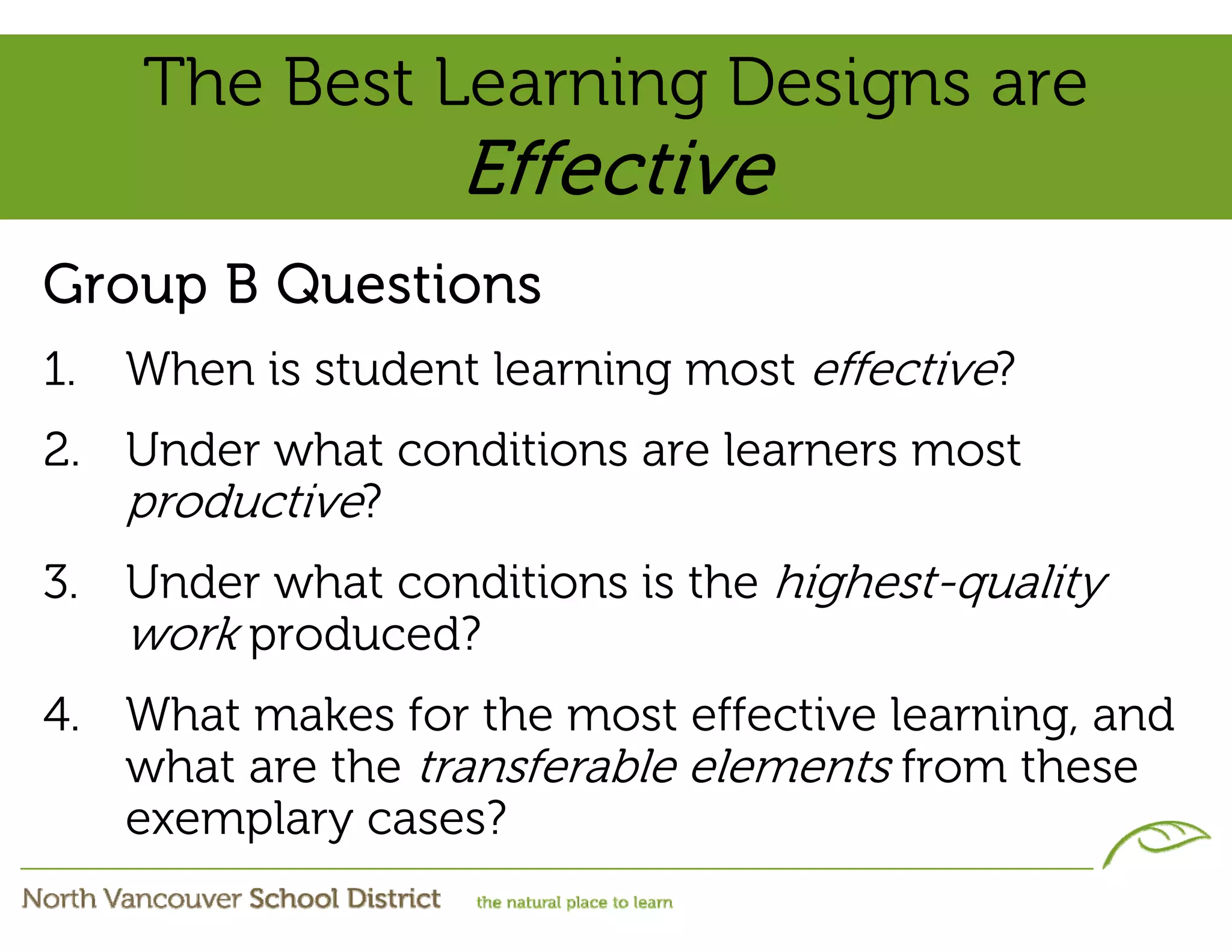 The Best Learning Designs are
                    Effective
Group B Questions
1.   When is student learning most effective?
2. Under what conditions are learners most
   productive?
3. Under what conditions is the highest-quality
   work produced?
4. What makes for the most effective learning, and
   what are the transferable elements from these
   exemplary cases?
 