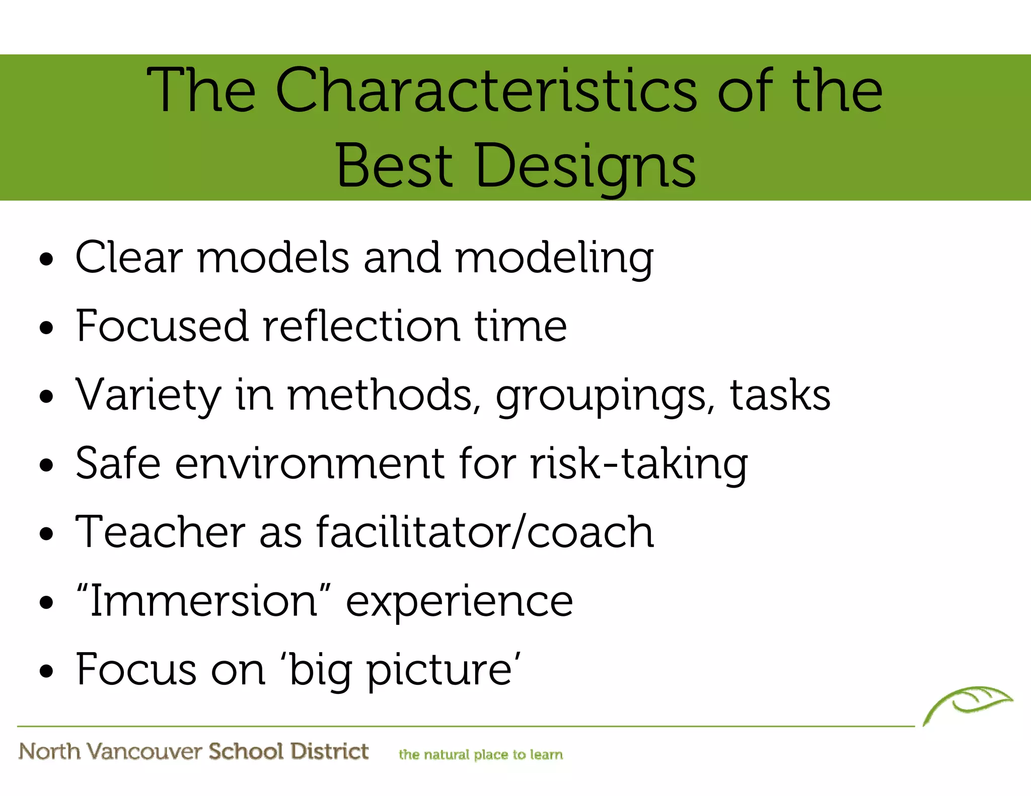 The Characteristics of the
            Best Designs
•   Clear models and modeling
•   Focused reflection time
•   Variety in methods, groupings, tasks
•   Safe environment for risk-taking
•   Teacher as facilitator/coach
•   “Immersion” experience
•   Focus on ‘big picture’
 