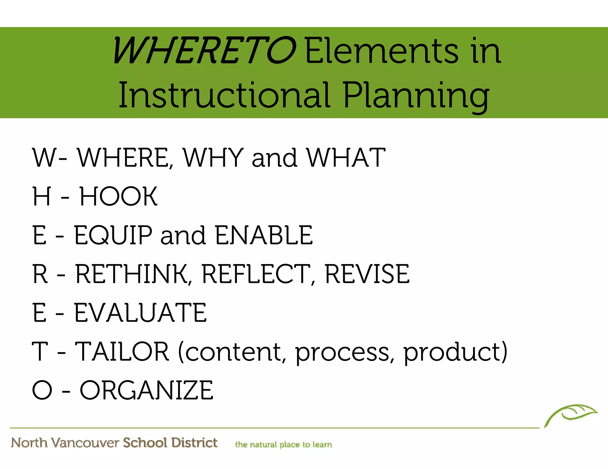WHERETO Elements in
      Instructional Planning
W- WHERE, WHY and WHAT
H - HOOK
E - EQUIP and ENABLE
R - RETHINK, REFLECT, REVISE
E - EVALUATE
T - TAILOR (content, process, product)
O - ORGANIZE
 