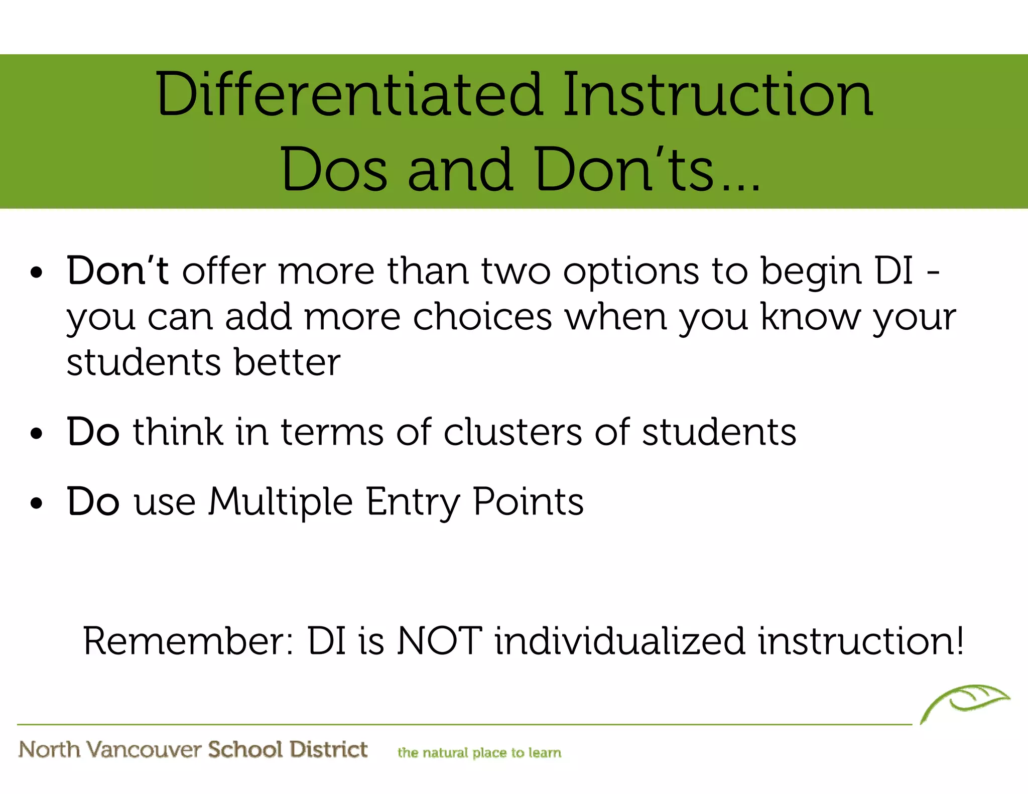 Differentiated Instruction
            Dos and Don’ts…
• Don’t offer more than two options to begin DI -
  you can add more choices when you know your
  students better
• Do think in terms of clusters of students
• Do use Multiple Entry Points


   Remember: DI is NOT individualized instruction!
 