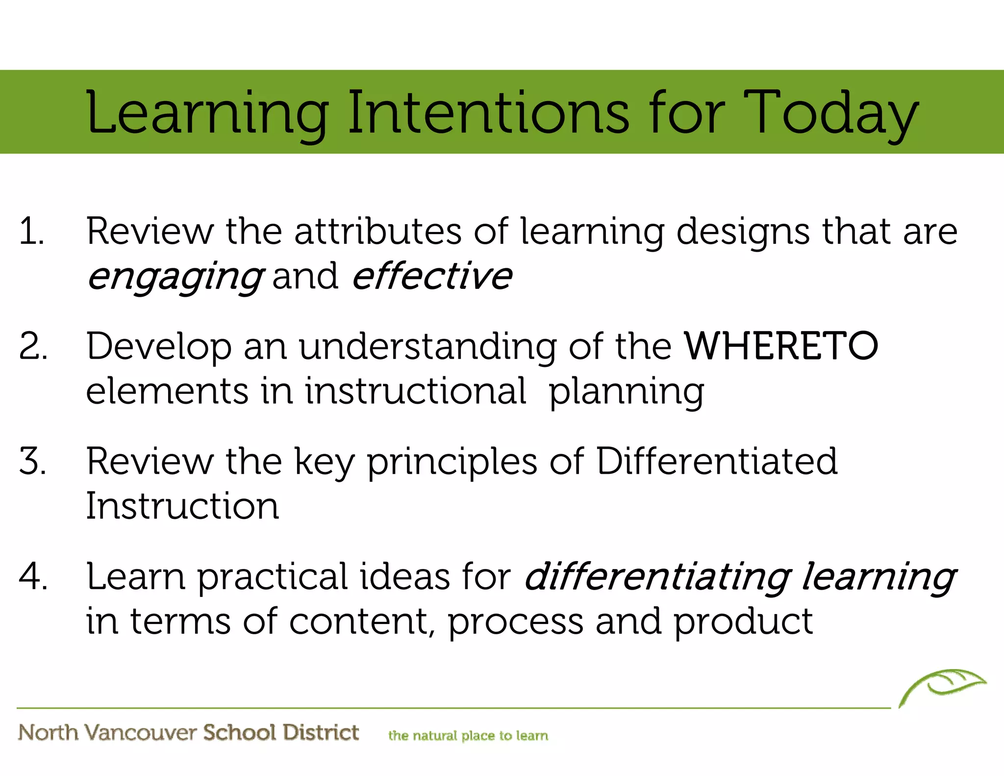 Learning Intentions for Today
1.   Review the attributes of learning designs that are
     engaging and effective
2. Develop an understanding of the WHERETO
   elements in instructional planning
3. Review the key principles of Differentiated
   Instruction
4. Learn practical ideas for differentiating learning
   in terms of content, process and product
 