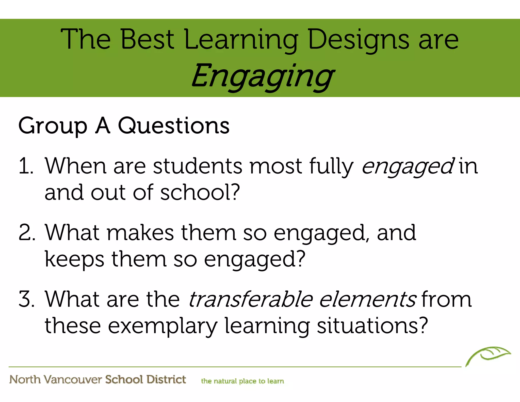 The Best Learning Designs are
               Engaging
Group A Questions
1. When are students most fully engaged in
   and out of school?
2. What makes them so engaged, and
   keeps them so engaged?
3. What are the transferable elements from
   these exemplary learning situations?
 
