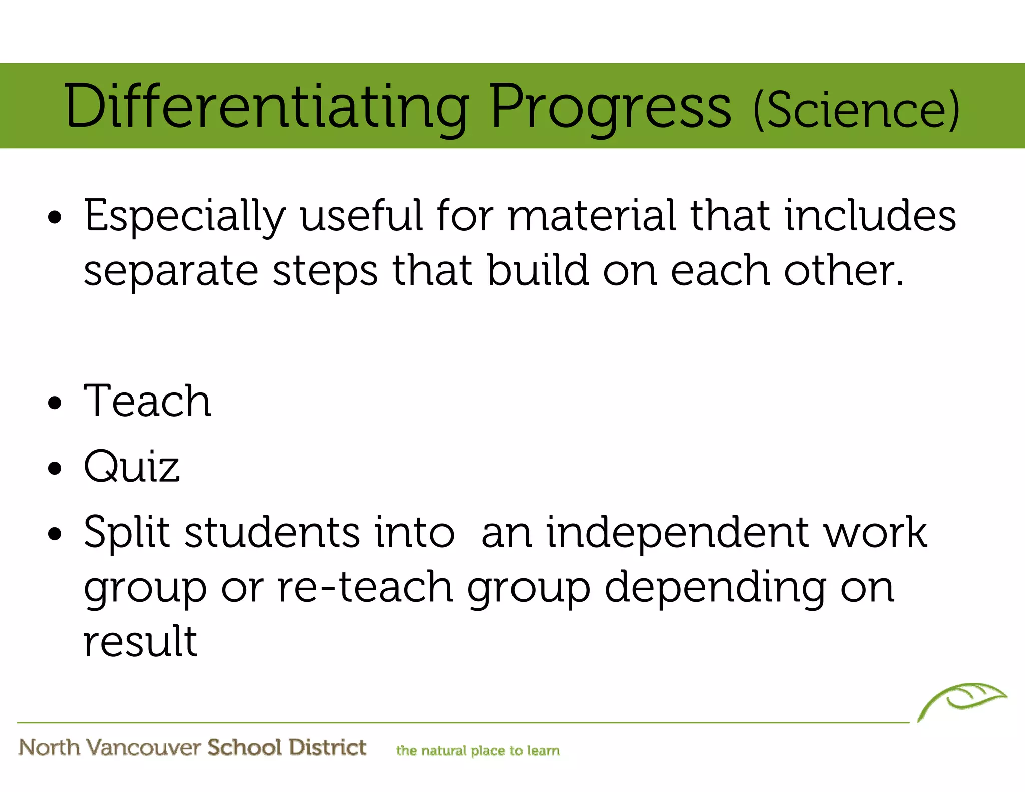 Differentiating Progress (Science)
• Especially useful for material that includes
  separate steps that build on each other.

• Teach
• Quiz
• Split students into an independent work
  group or re-teach group depending on
  result
 