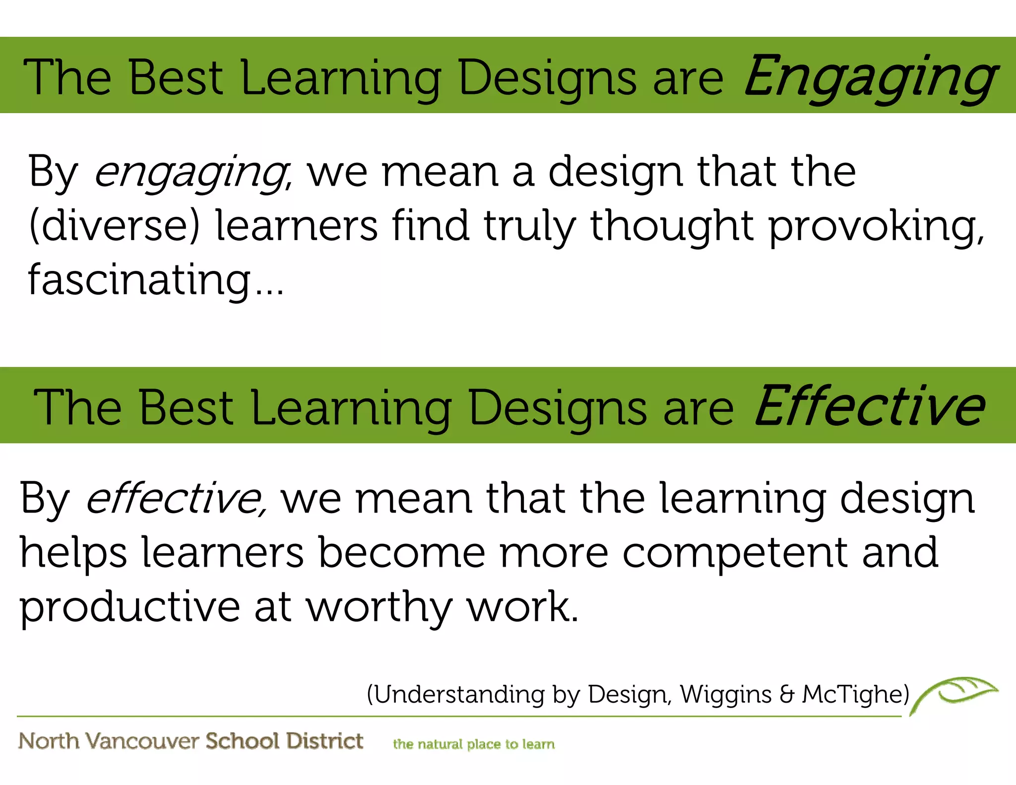 The Best Learning Designs are Engaging
By engaging, we mean a design that the
(diverse) learners find truly thought provoking,
fascinating…

The Best Learning Designs are Effective
By effective, we mean that the learning design
helps learners become more competent and
productive at worthy work.
                (Understanding by Design, Wiggins & McTighe)
 