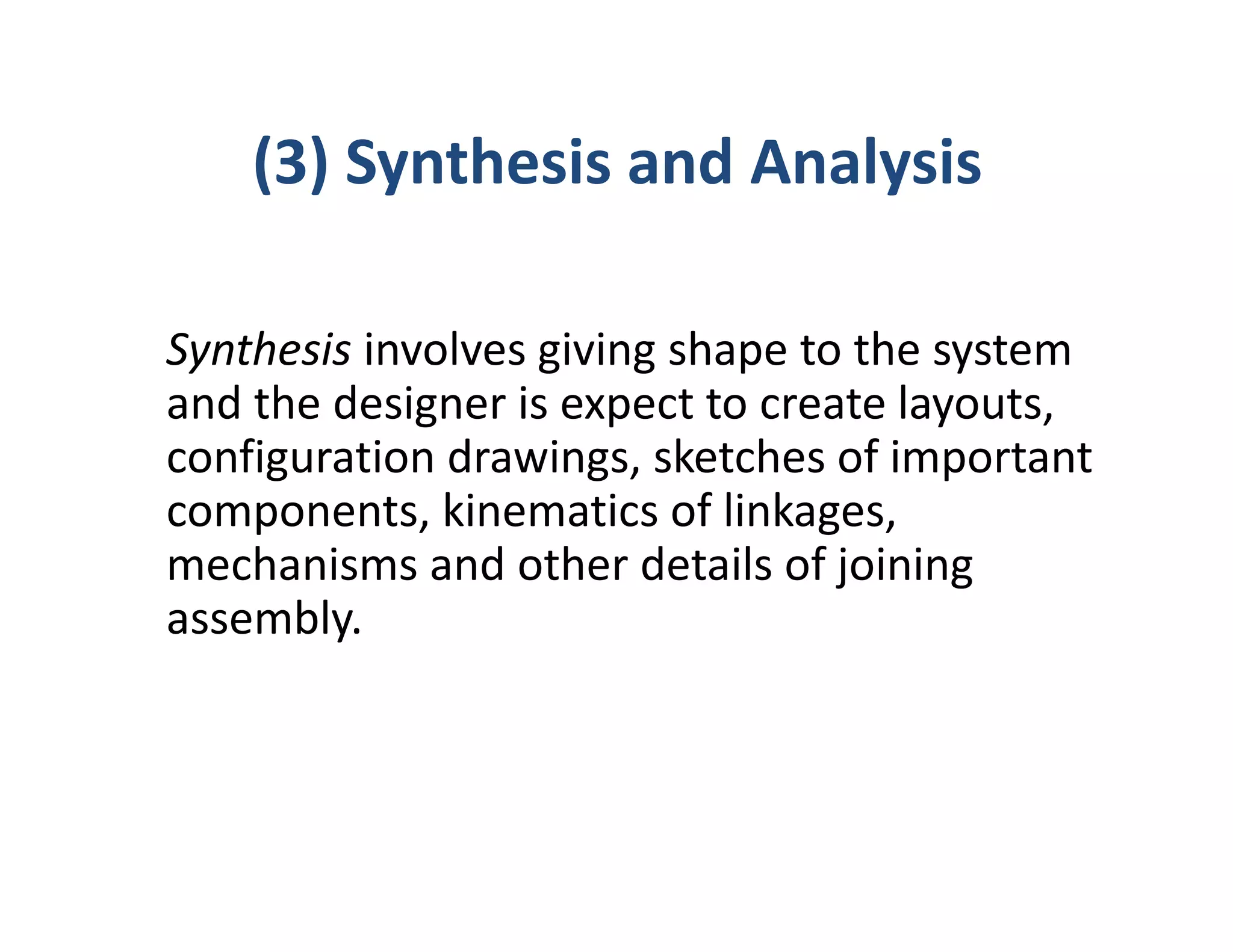 (3) Synthesis and Analysis

Synthesis involves giving shape to the system
and the designer is expect to create layouts,
configuration drawings, sketches of important
components, kinematics of linkages,
mechanisms and other details of joining
assembly.
 