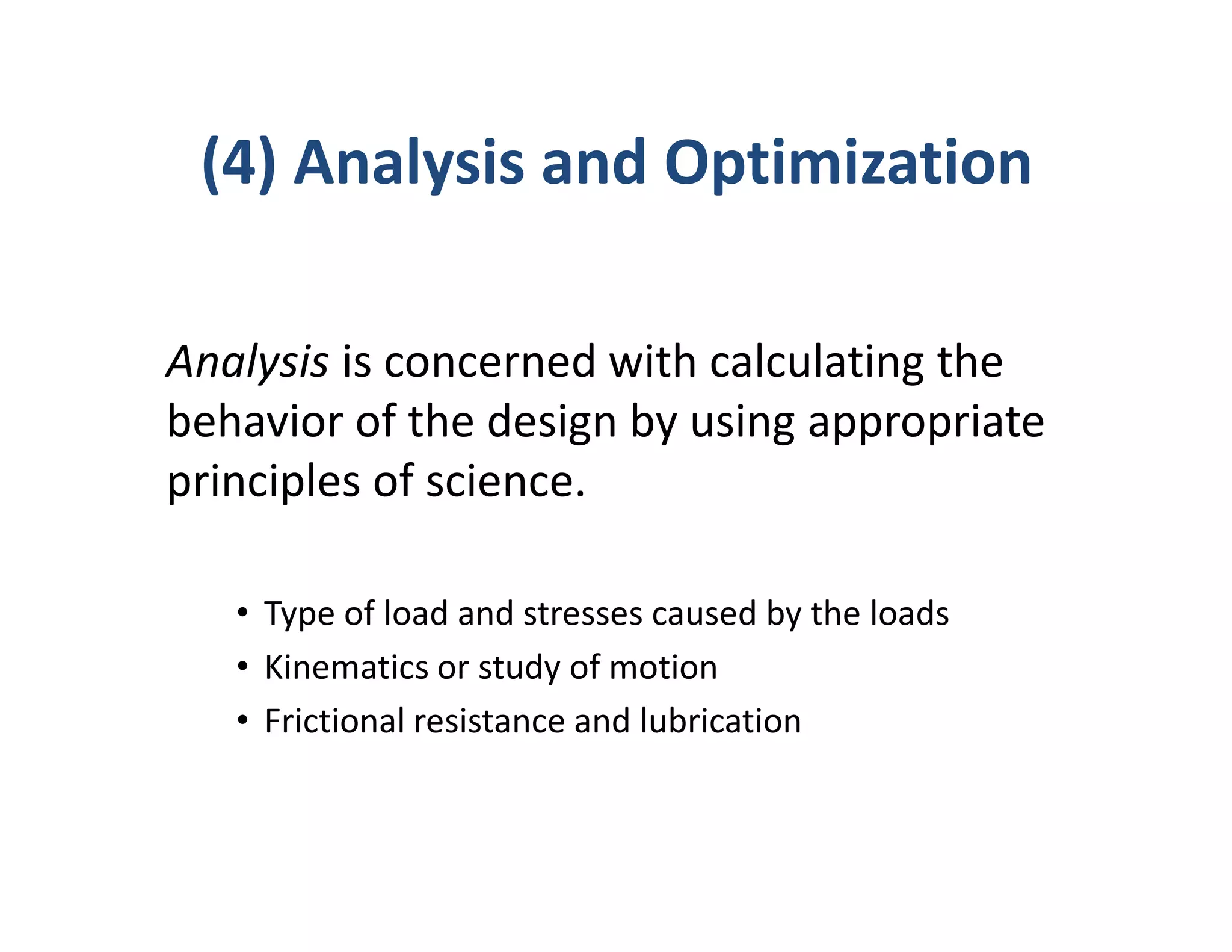 (4) Analysis and Optimization

Analysis is concerned with calculating the
behavior of the design by using appropriate
principles of science.

   • Type of load and stresses caused by the loads
   • Kinematics or study of motion
   • Frictional resistance and lubrication
 