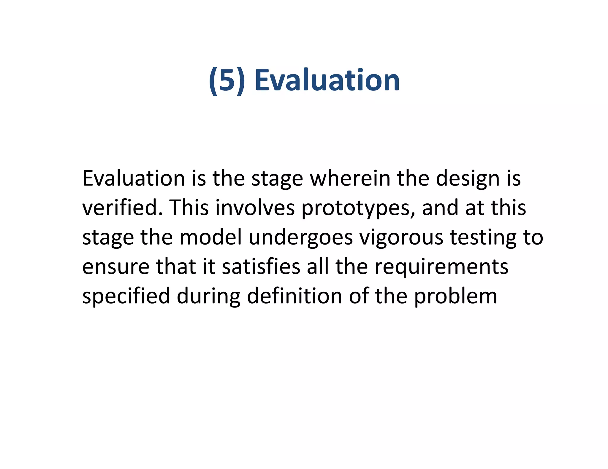 (5) Evaluation

Evaluation is the stage wherein the design is
verified. This involves prototypes, and at this
stage the model undergoes vigorous testing to
ensure that it satisfies all the requirements
specified during definition of the problem
 