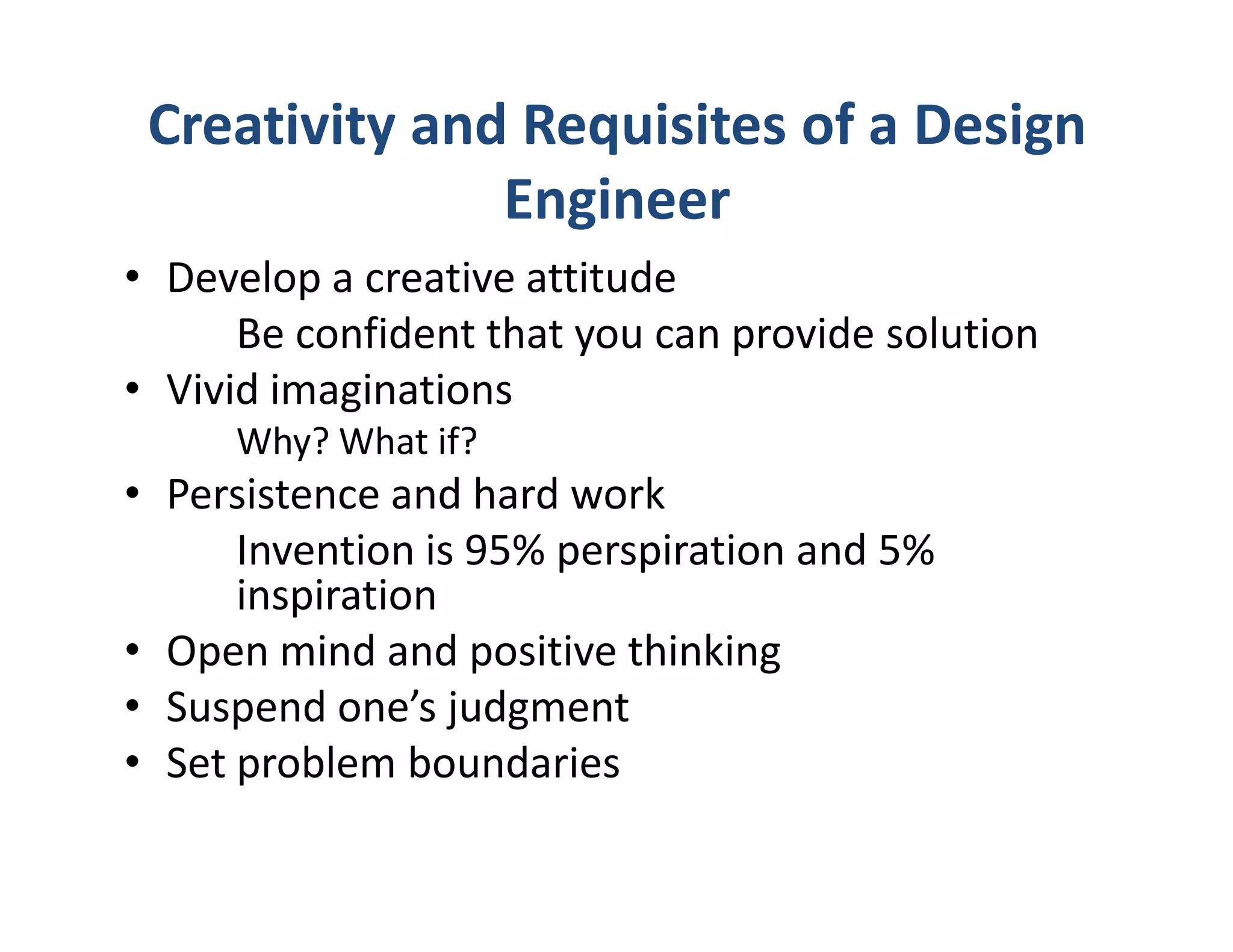 Creativity and Requisites of a Design
               Engineer
• Develop a creative attitude
      Be confident that you can provide solution
• Vivid imaginations
     Why? What if?
• Persistence and hard work
      Invention is 95% perspiration and 5%
      inspiration
• Open mind and positive thinking
• Suspend one’s judgment
• Set problem boundaries
 