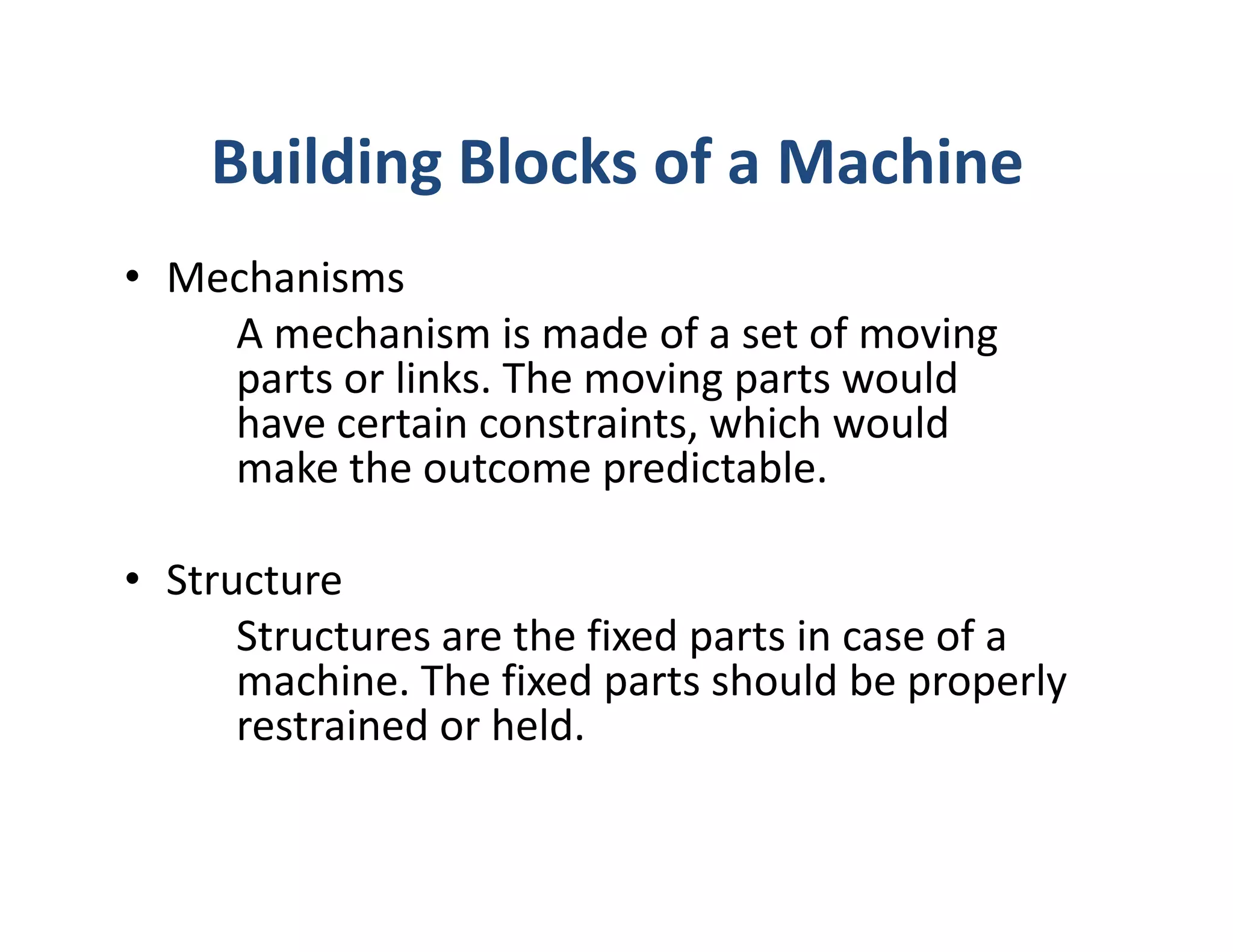 Building Blocks of a Machine
• Mechanisms
    A mechanism is made of a set of moving
    parts or links. The moving parts would
    have certain constraints, which would
    make the outcome predictable.

• Structure
      Structures are the fixed parts in case of a
      machine. The fixed parts should be properly
      restrained or held.
 