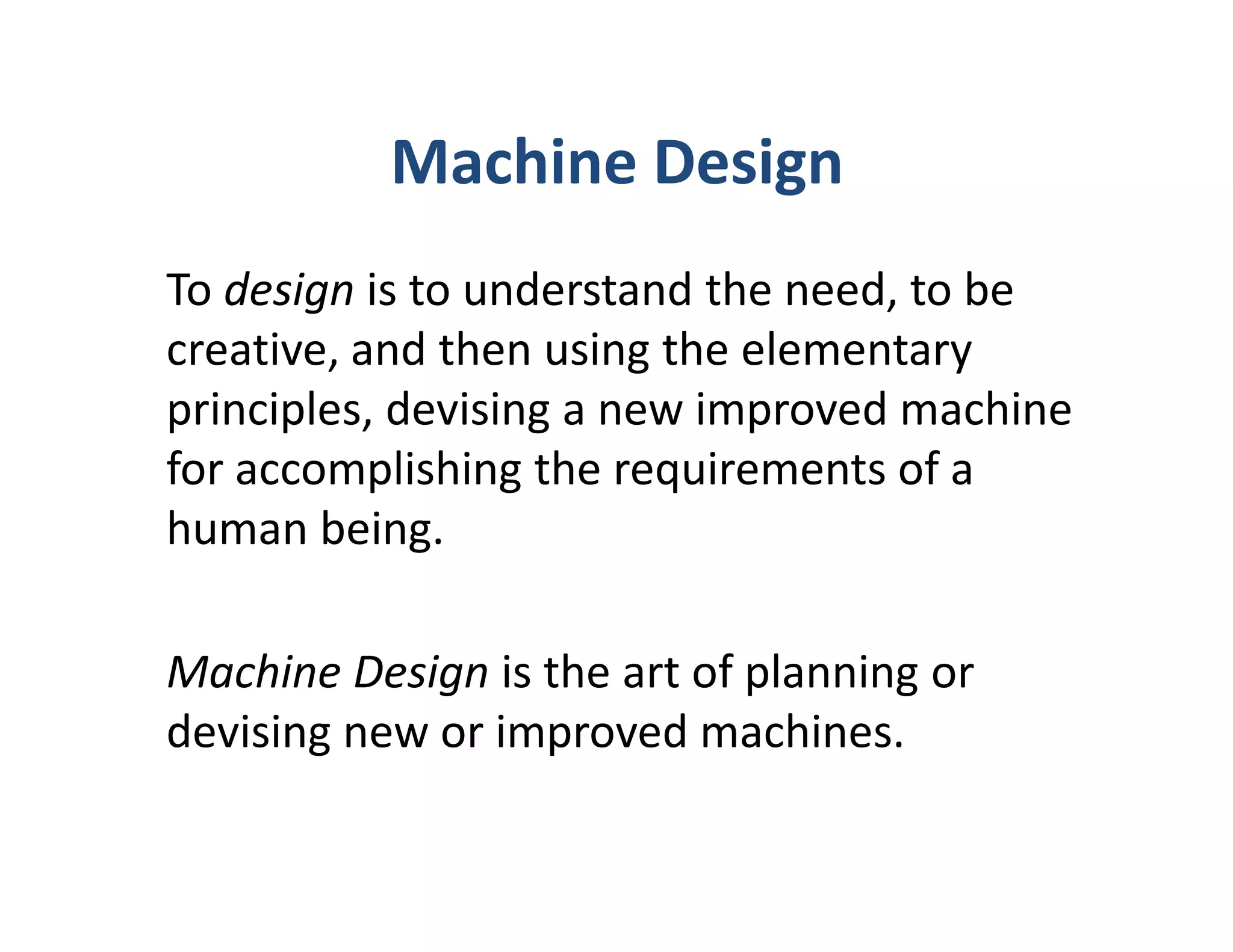 Machine Design
To design is to understand the need, to be
creative, and then using the elementary
principles, devising a new improved machine
for accomplishing the requirements of a
human being.

Machine Design is the art of planning or
devising new or improved machines.
 