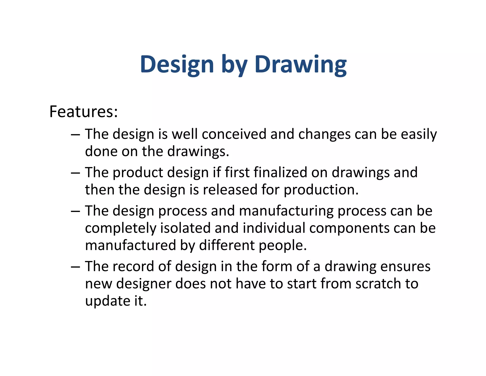 Design by Drawing
Features:
  – The design is well conceived and changes can be easily
    done on the drawings.
  – The product design if first finalized on drawings and
    then the design is released for production.
  – The design process and manufacturing process can be
    completely isolated and individual components can be
    manufactured by different people.
  – The record of design in the form of a drawing ensures
    new designer does not have to start from scratch to
    update it.
 