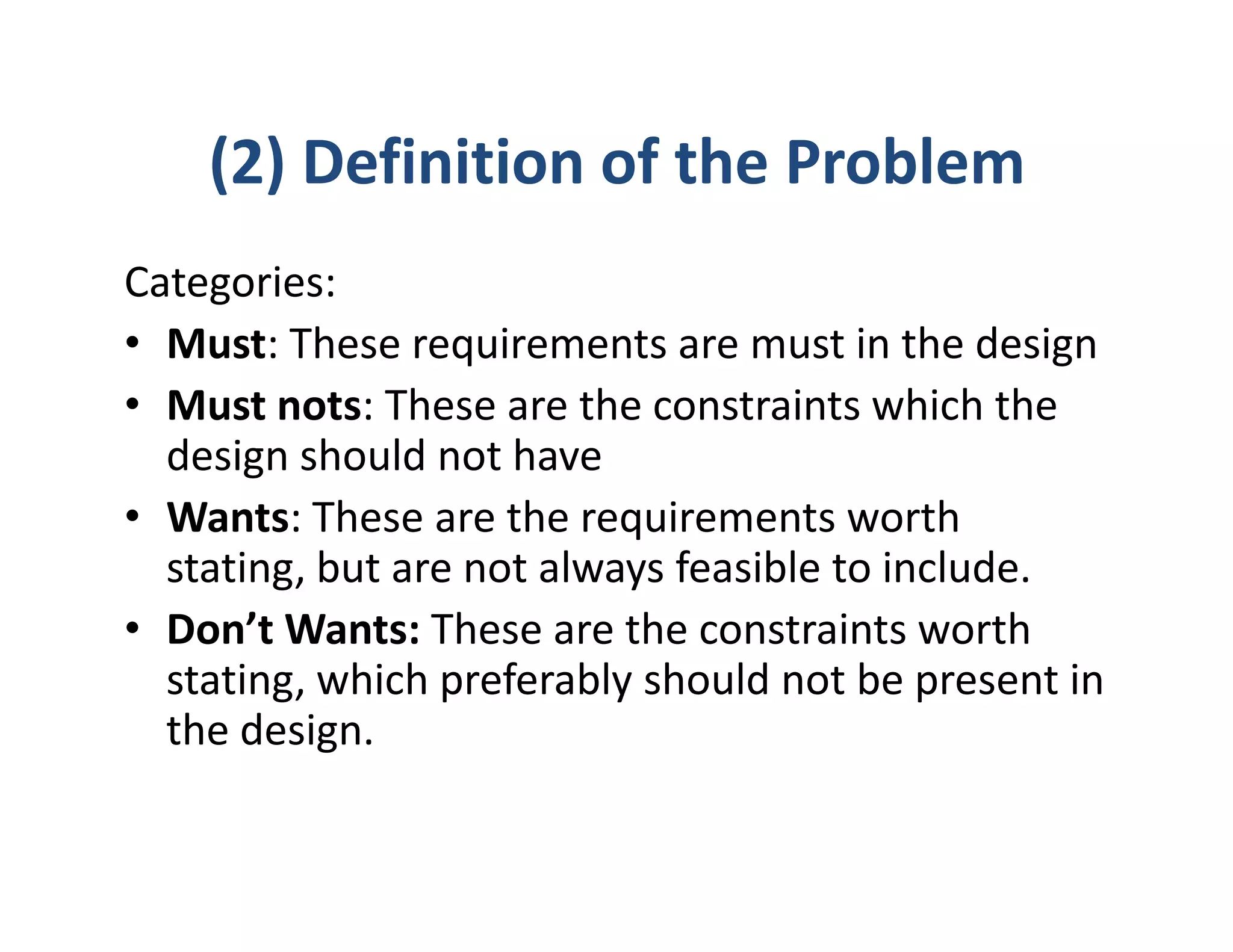 (2) Definition of the Problem
Categories:
• Must: These requirements are must in the design
• Must nots: These are the constraints which the
  design should not have
• Wants: These are the requirements worth
  stating, but are not always feasible to include.
• Don’t Wants: These are the constraints worth
  stating, which preferably should not be present in
  the design.
 