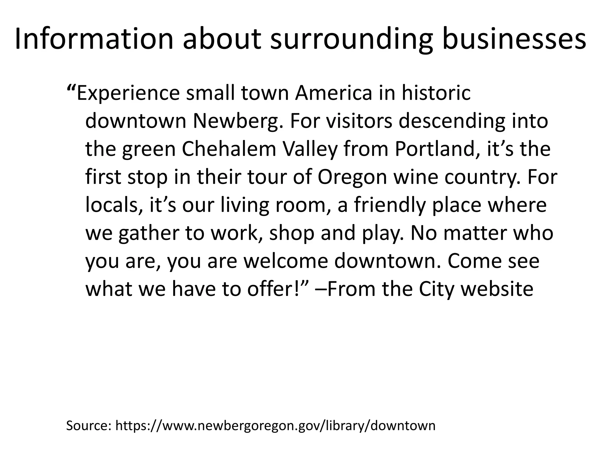 Information about surrounding businesses
“Experience small town America in historic
downtown Newberg. For visitors descending into
the green Chehalem Valley from Portland, it’s the
first stop in their tour of Oregon wine country. For
locals, it’s our living room, a friendly place where
we gather to work, shop and play. No matter who
you are, you are welcome downtown. Come see
what we have to offer!” –From the City website
Source: https://www.newbergoregon.gov/library/downtown
 