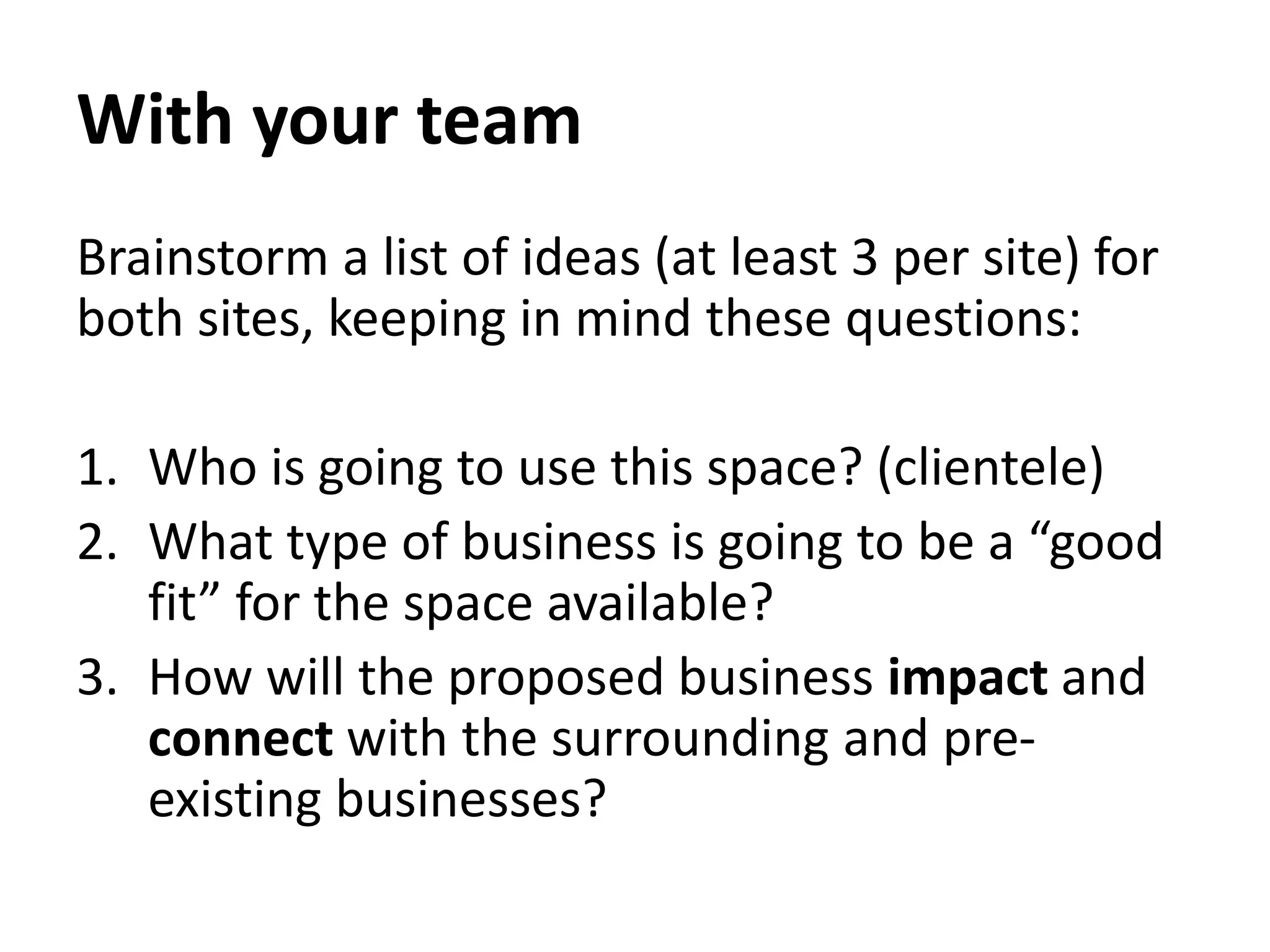 With your team
Brainstorm a list of ideas (at least 3 per site) for
both sites, keeping in mind these questions:
1. Who is going to use this space? (clientele)
2. What type of business is going to be a “good
fit” for the space available?
3. How will the proposed business impact and
connect with the surrounding and pre-
existing businesses?
 