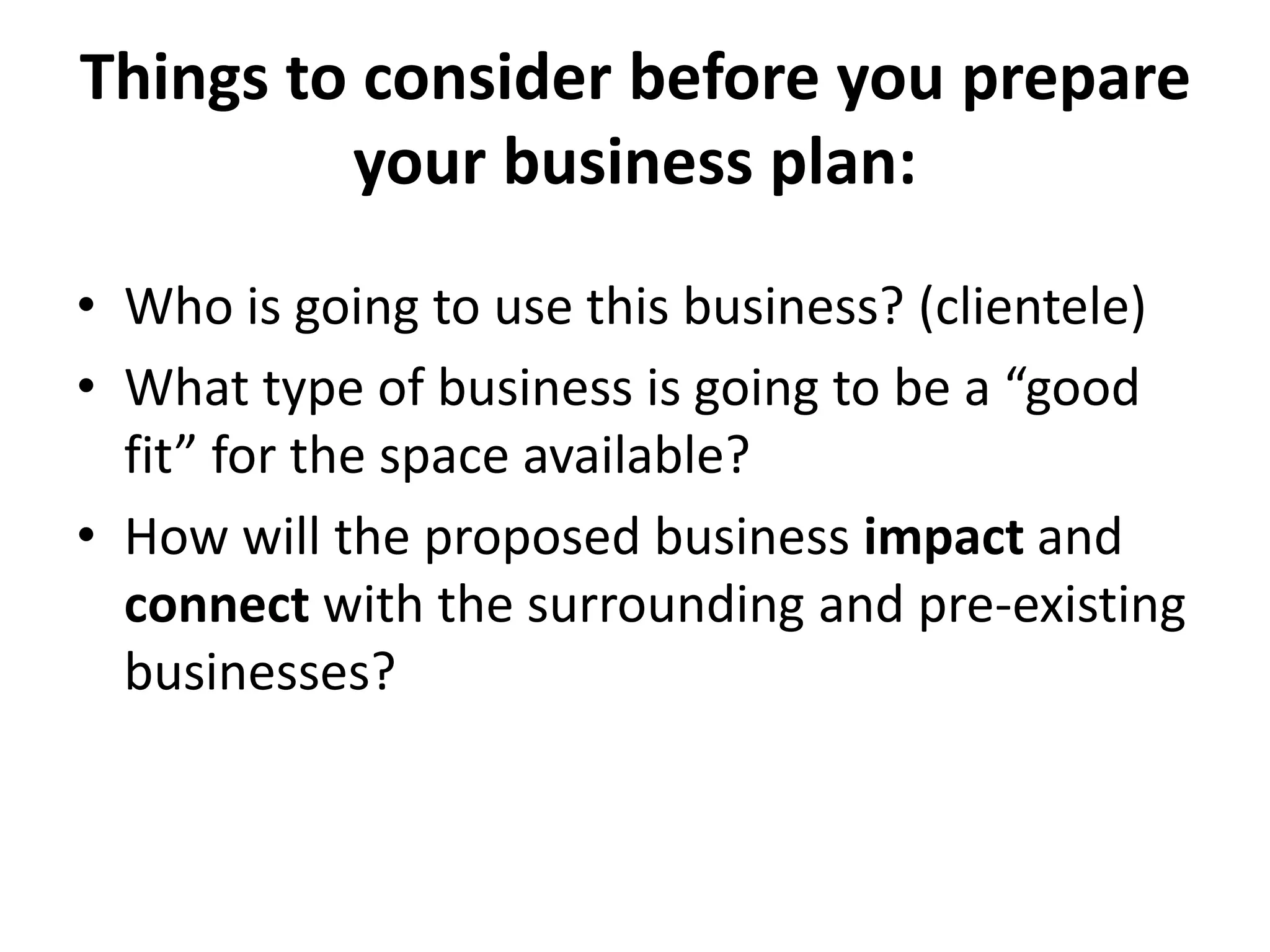 Things to consider before you prepare
your business plan:
• Who is going to use this business? (clientele)
• What type of business is going to be a “good
fit” for the space available?
• How will the proposed business impact and
connect with the surrounding and pre-existing
businesses?
 